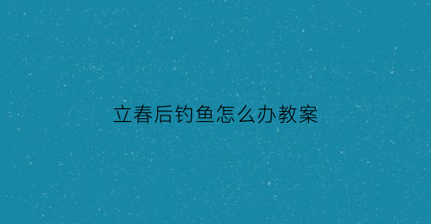 立春后钓鱼怎么办教案(立春过后鱼难钓吗)