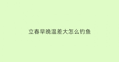 “立春早晚温差大怎么钓鱼(春季早晚温差大怎么钓鲫鱼)