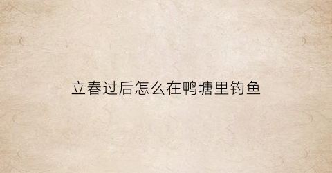 “立春过后怎么在鸭塘里钓鱼(立春过后怎么在鸭塘里钓鱼呢)