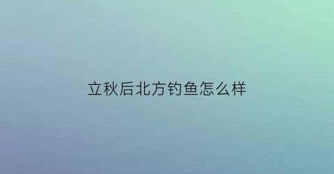 立秋后北方钓鱼怎么样(北方立秋后用什么钓鱼)