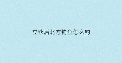 “立秋后北方钓鱼怎么钓(立秋后北方钓鱼怎么钓视频)