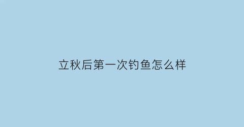 “立秋后第一次钓鱼怎么样(立秋之后怎样钓鱼)