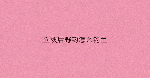 立秋后野钓怎么钓鱼(立秋后钓鱼用什么饵料)