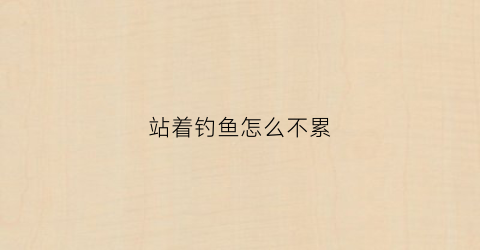 站着钓鱼怎么不累(钓鱼站着好还是坐着好)
