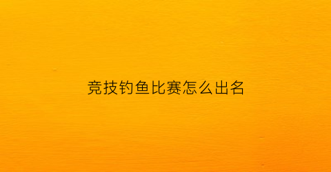 竞技钓鱼比赛怎么出名(竞技钓鱼比赛规则)