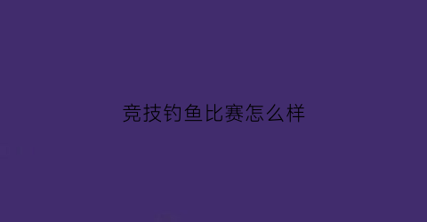竞技钓鱼比赛怎么样(钓鱼竞技赛视频)