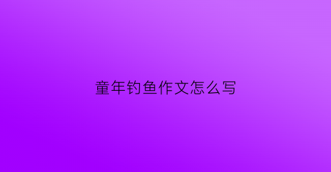 童年钓鱼作文怎么写(童年钓鱼作文500字)