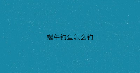 端午钓鱼怎么钓(端午钓鱼钓阴还是钓阳)