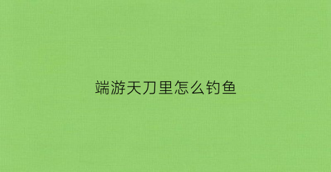 端游天刀里怎么钓鱼(天刀里面怎么钓鱼)