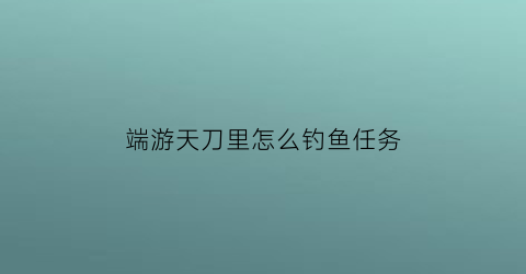 端游天刀里怎么钓鱼任务(天刀钓鱼任务去哪里接)