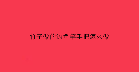 竹子做的钓鱼竿手把怎么做(竹子做的钓鱼竿手把怎么做好看)