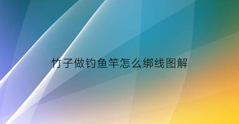 竹子做钓鱼竿怎么绑线图解(竹子钓鱼竿制作方法)