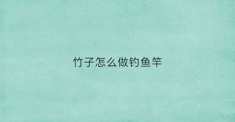 竹子怎么做钓鱼竿(竹子怎么做钓鱼竿好用)