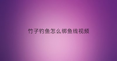 竹子钓鱼怎么绑鱼线视频(竹子钓鱼怎么绑鱼线视频教程)