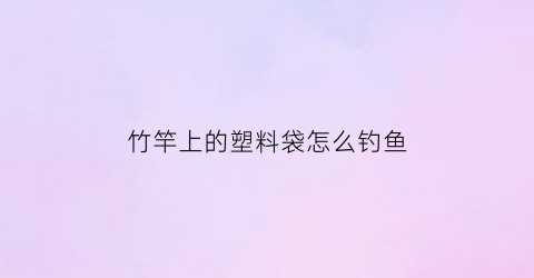 “竹竿上的塑料袋怎么钓鱼(如果塑料袋挂在竹竿左右)