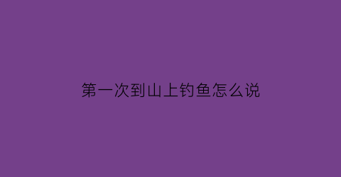 第一次到山上钓鱼怎么说(第一次钓鱼发朋友圈的唯美句子)