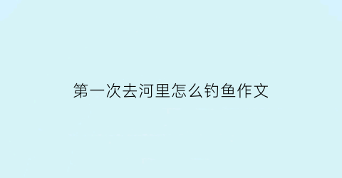 “第一次去河里怎么钓鱼作文(第一次去河里怎么钓鱼作文四年级)