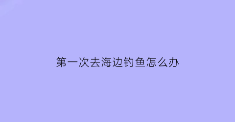 第一次去海边钓鱼怎么办