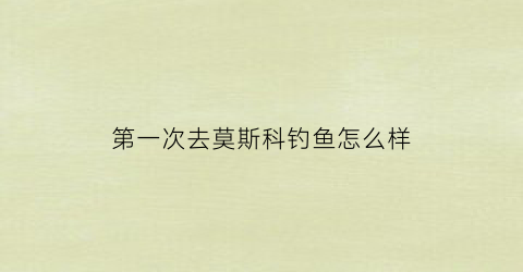 第一次去莫斯科钓鱼怎么样(第一次去莫斯科钓鱼怎么样啊)