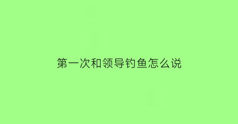 第一次和领导钓鱼怎么说(陪领导钓鱼前期工作怎么做)