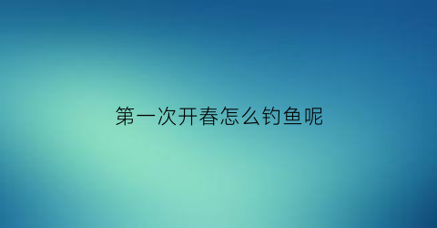 第一次开春怎么钓鱼呢(开春钓鱼钓深还是钓浅)
