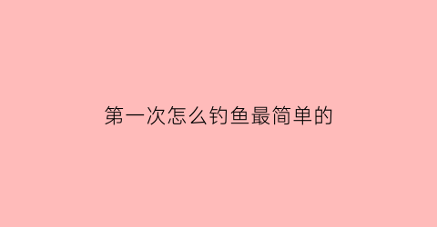 第一次怎么钓鱼最简单的(第一次钓鱼怎么调漂)