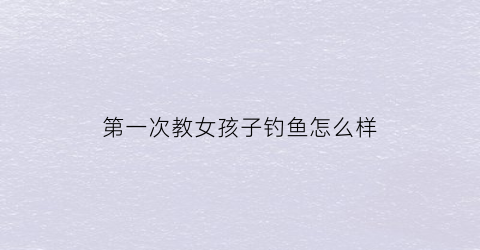 第一次教女孩子钓鱼怎么样(钓女孩子的好方法)