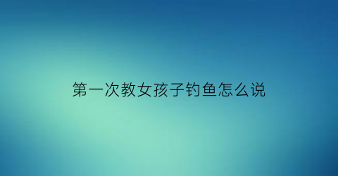第一次教女孩子钓鱼怎么说(第一次学钓鱼的说说)