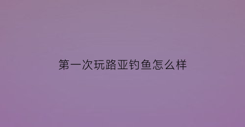 第一次玩路亚钓鱼怎么样(初次玩路亚竿怎么玩)