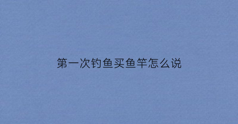 第一次钓鱼买鱼竿怎么说(第一次买鱼竿求推荐)