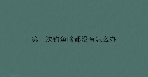 “第一次钓鱼啥都没有怎么办(第一次钓鱼需要准备什么渔具呢)