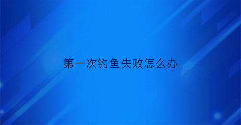 第一次钓鱼失败怎么办(第一次钓鱼叫什么)