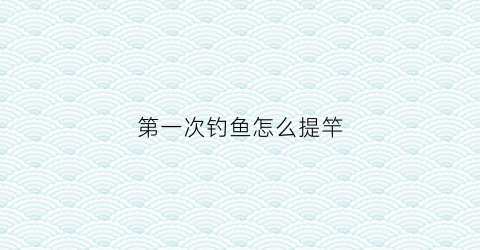第一次钓鱼怎么提竿(第一次钓鱼鱼竿怎么弄)