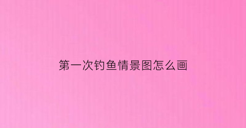 第一次钓鱼情景图怎么画(第一次钓鱼的心情说说)