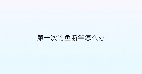 第一次钓鱼断竿怎么办(鱼竿第一次开钓如何开竿)