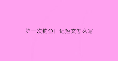 第一次钓鱼日记短文怎么写(第一次钓鱼的日记)