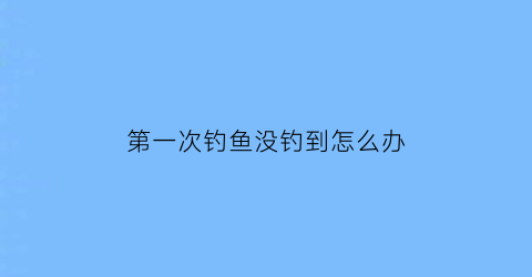 “第一次钓鱼没钓到怎么办(第一次钓鱼成功)