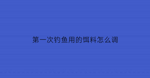 第一次钓鱼用的饵料怎么调(新手钓鱼饵料)