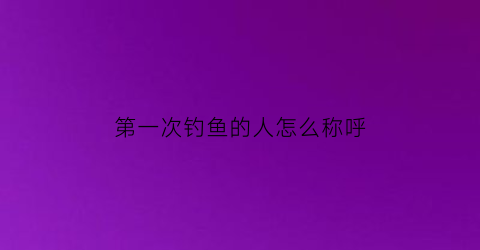 “第一次钓鱼的人怎么称呼(第一次钓鱼的人怎么称呼她)