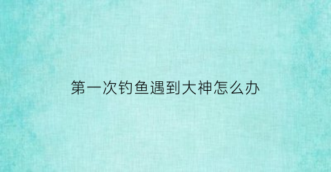 第一次钓鱼遇到大神怎么办(钓到大鱼第一时间怎么做)