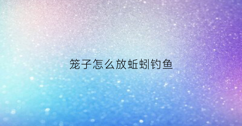笼子怎么放蚯蚓钓鱼(放笼子用什么饵料)