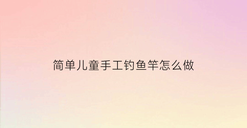 简单儿童手工钓鱼竿怎么做(儿童玩具钓鱼竿怎么做)