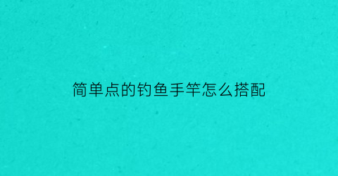 “简单点的钓鱼手竿怎么搭配(钓鱼手杆入门)