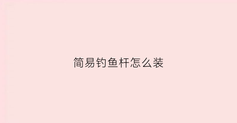 简易钓鱼杆怎么装(钓鱼竿怎么安装)