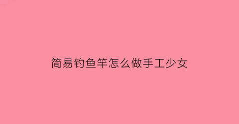 简易钓鱼竿怎么做手工少女(手工制作钓鱼杆)