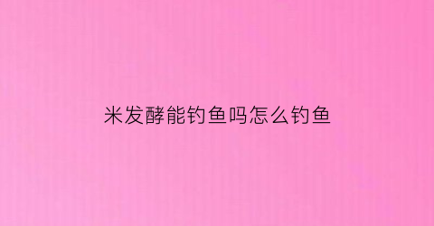米发酵能钓鱼吗怎么钓鱼(用米发酵的叫什么)