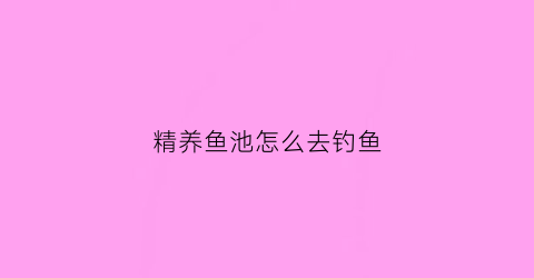 “精养鱼池怎么去钓鱼(精养鱼池一般几亩最好)