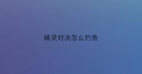 精灵对决怎么钓鱼(精灵对决手游)