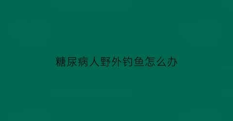 糖尿病人野外钓鱼怎么办(钓鱼对糖尿病患者有好处吗)