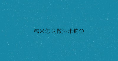 糯米怎么做酒米钓鱼(钓鱼糯米饵的制作)